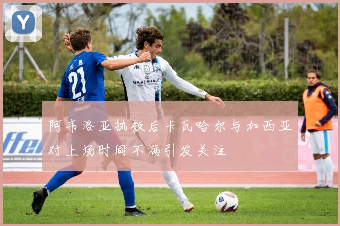 阿韦洛亚执教后卡瓦哈尔与加西亚对上场时间不满引发关注
