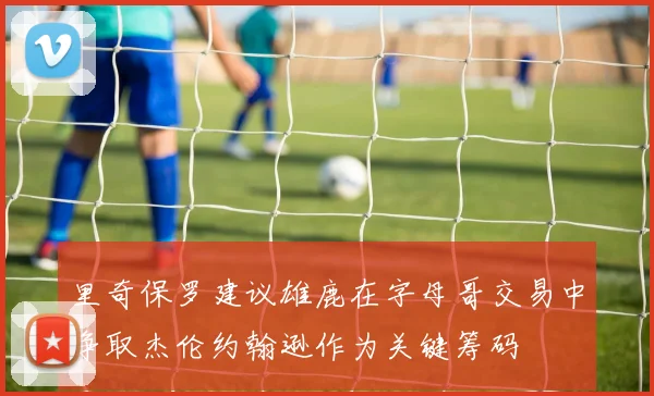 里奇保罗建议雄鹿在字母哥交易中争取杰伦约翰逊作为关键筹码