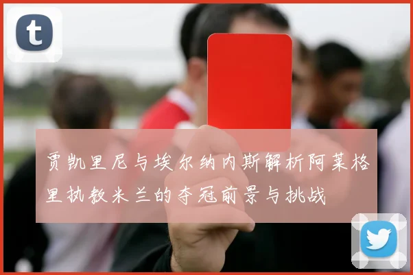 贾凯里尼与埃尔纳内斯解析阿莱格里执教米兰的夺冠前景与挑战