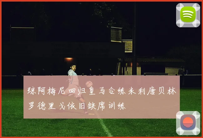 琼阿梅尼回归皇马合练米利唐贝林罗德里戈依旧缺席训练