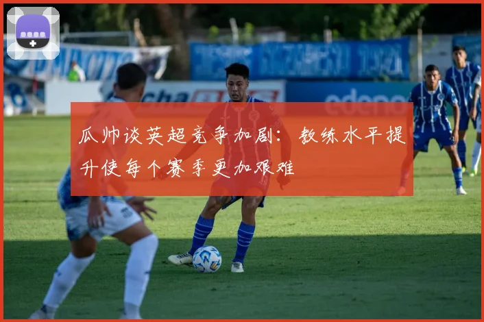 瓜帅谈英超竞争加剧：教练水平提升使每个赛季更加艰难
