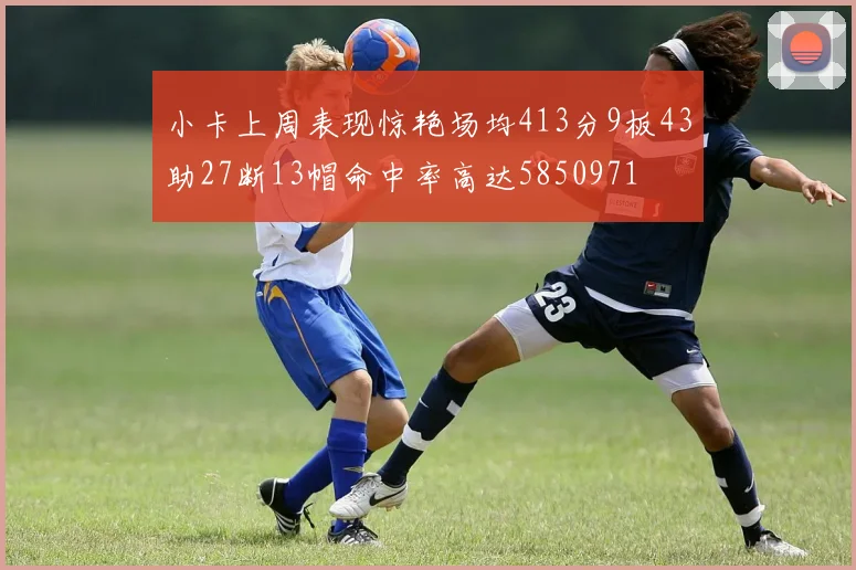 小卡上周表现惊艳场均413分9板43助27断13帽命中率高达5850971
