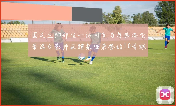 国足主帅邵佳一访问皇马与弗洛伦蒂诺合影并获赠象征荣誉的10号球衣