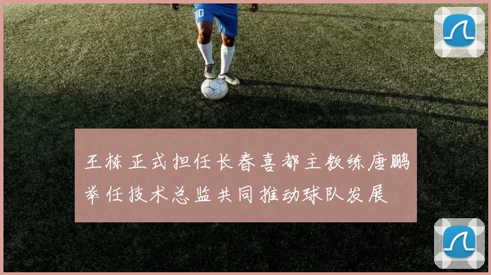 王栋正式担任长春喜都主教练唐鹏举任技术总监共同推动球队发展