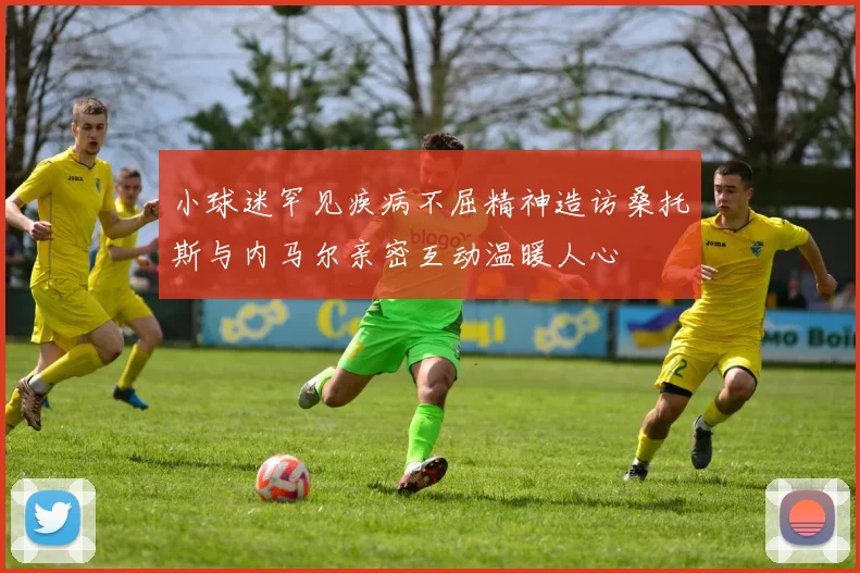 小球迷罕见疾病不屈精神造访桑托斯与内马尔亲密互动温暖人心