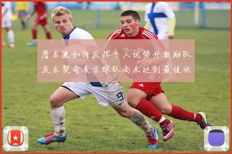 詹东里如何发挥个人优势并激励队友东契奇表示球队尚未达到最佳状态