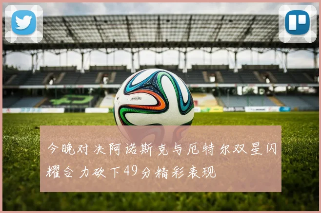 今晚对决阿诺斯克与厄特尔双星闪耀合力砍下49分精彩表现