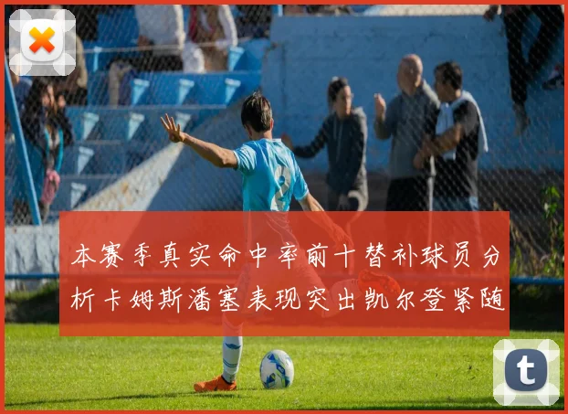 本赛季真实命中率前十替补球员分析卡姆斯潘塞表现突出凯尔登紧随其后