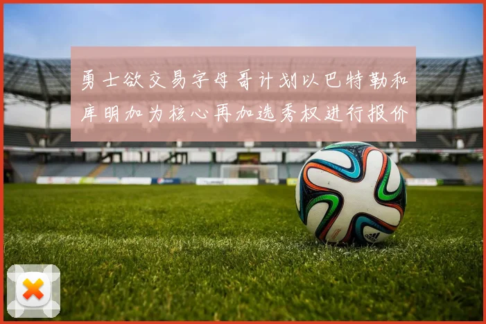 勇士欲交易字母哥计划以巴特勒和库明加为核心再加选秀权进行报价