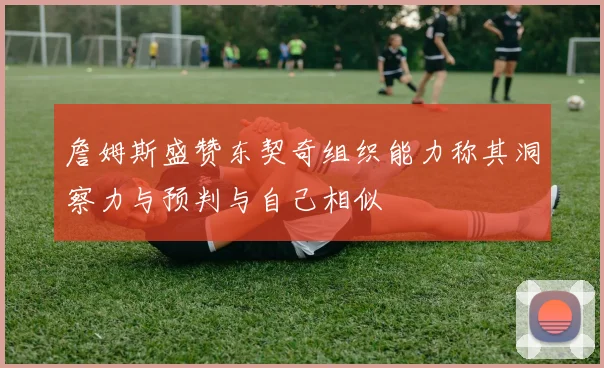 詹姆斯盛赞东契奇组织能力称其洞察力与预判与自己相似
