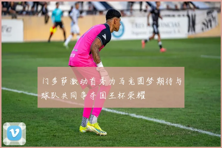 门多萨激动首秀为马竞圆梦期待与球队共同争夺国王杯荣耀