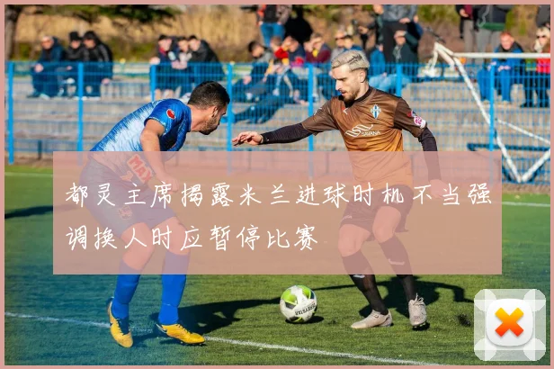 都灵主席揭露米兰进球时机不当强调换人时应暂停比赛